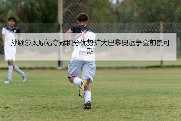 孙颖莎太原站夺冠积分优势扩大巴黎奥运争金前景可期
